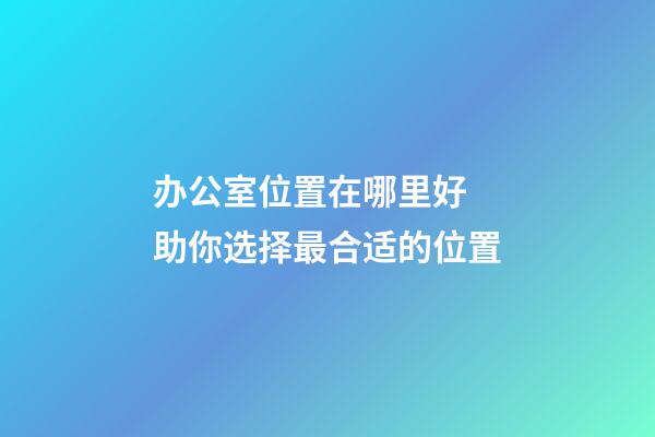 办公室位置在哪里好 助你选择最合适的位置